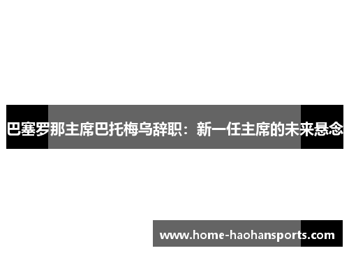 巴塞罗那主席巴托梅乌辞职：新一任主席的未来悬念